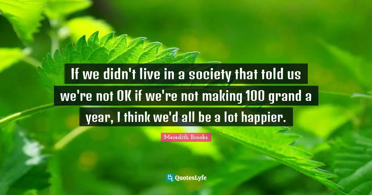 If we didn't live in a society that told us we're not OK if we're not making 100 grand a year, I think we'd all be a lot happier.