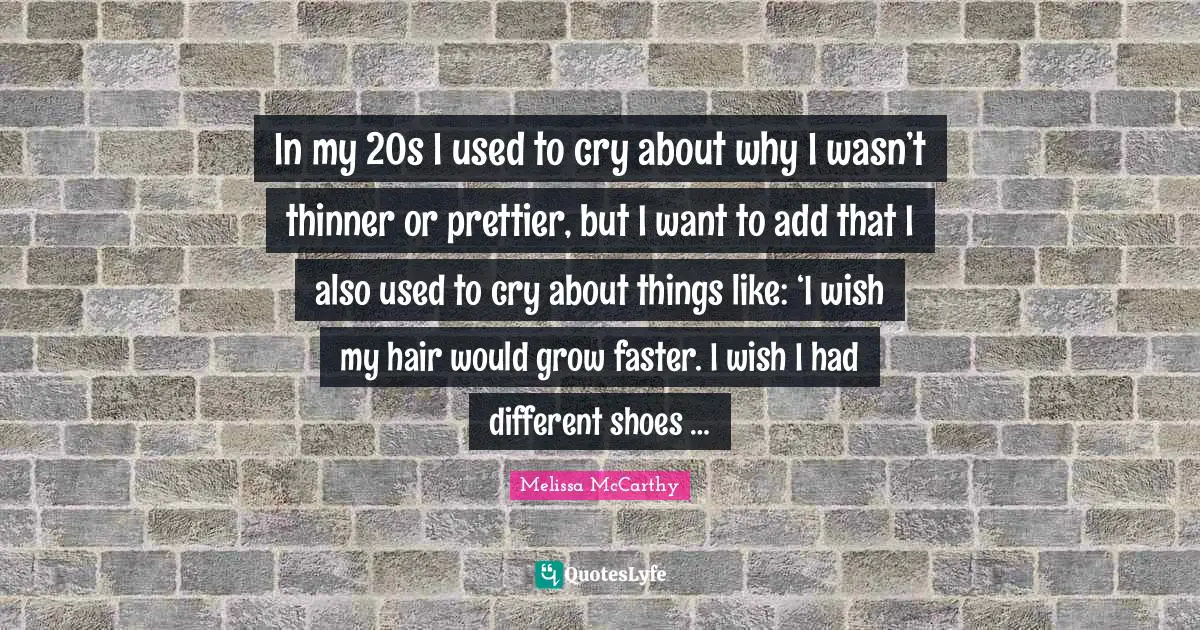 In my 20s I used to cry about why I wasn’t thinner or prettier, but I want to add that I also used to cry about things like: ‘I wish my hair would grow faster. I wish I had different shoes …