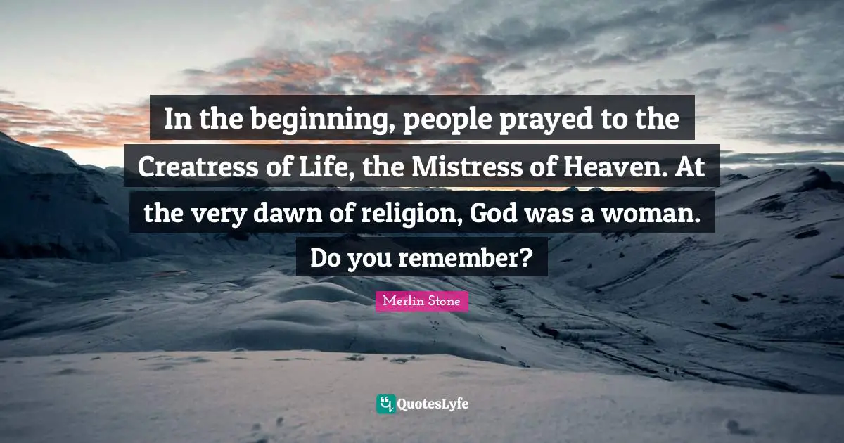 In the beginning, people prayed to the Creatress of Life, the Mistress of Heaven. At the very dawn of religion, God was a woman. Do you remember?