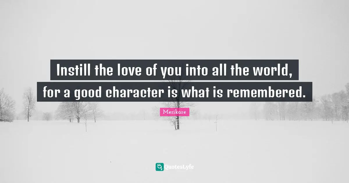 Instill the love of you into all the world, for a good character is what is remembered.
