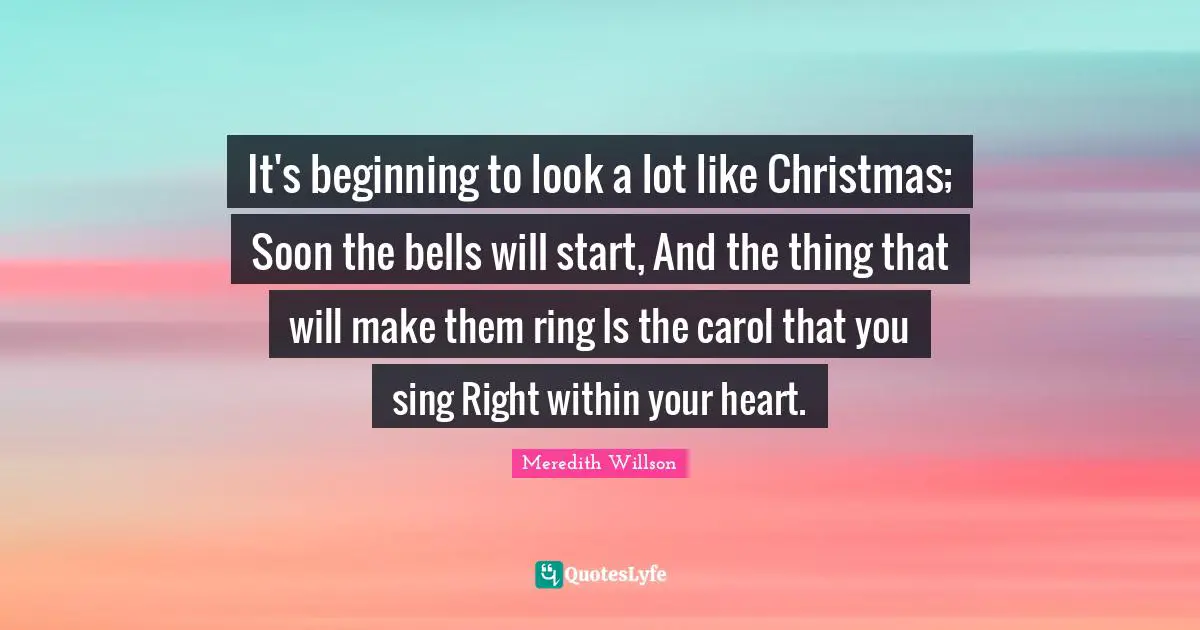 Meredith Willson Quotes: "It's beginning to look a lot like Christmas; Soon the bells will start, And the thing that will make them ring Is the carol that you sing Right within your heart."
