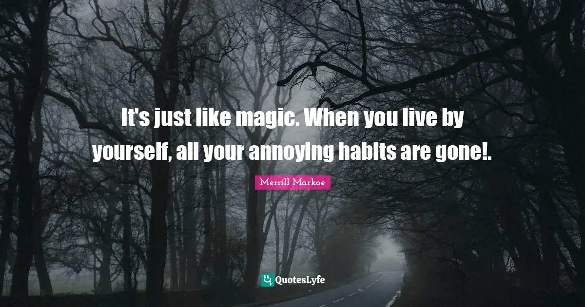 It's just like magic. When you live by yourself, all your annoying habits are gone!.