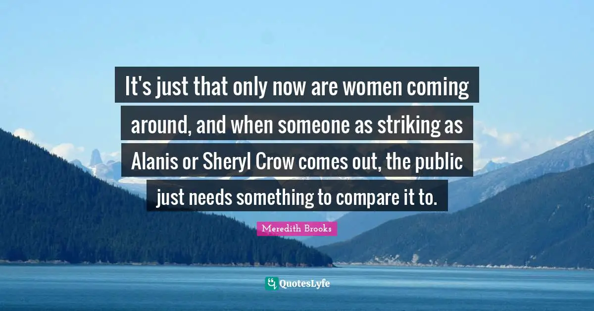 It's just that only now are women coming around, and when someone as striking as Alanis or Sheryl Crow comes out, the public just needs something to compare it to.