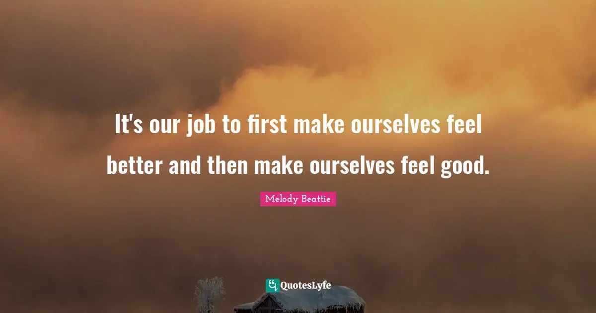 It's our job to first make ourselves feel better and then make ourselves feel good.