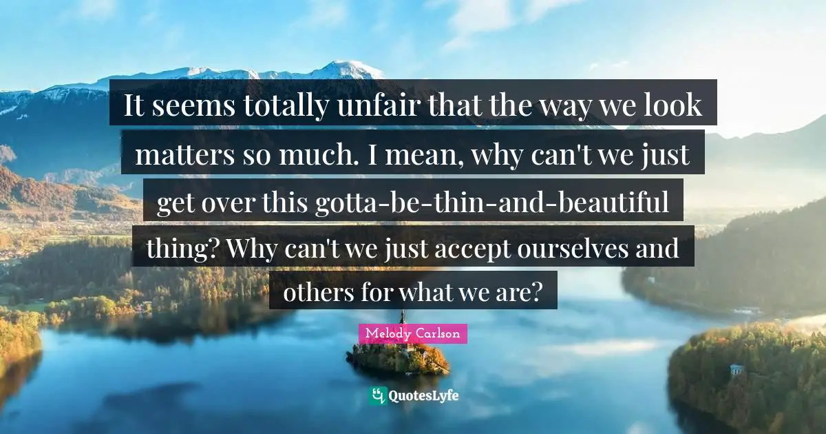 It seems totally unfair that the way we look matters so much. I mean, why can't we just get over this gotta-be-thin-and-beautiful thing? Why can't we just accept ourselves and others for what we are?