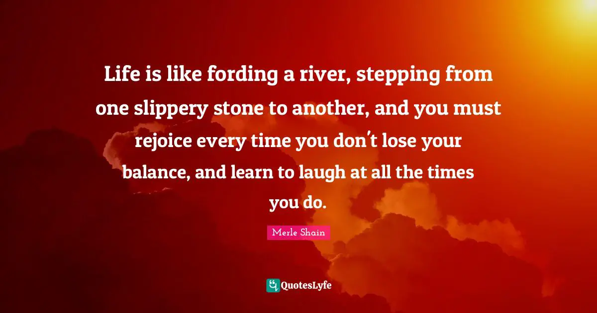 Life is like fording a river, stepping from one slippery stone to another, and you must rejoice every time you don't lose your balance, and learn to laugh at all the times you do.