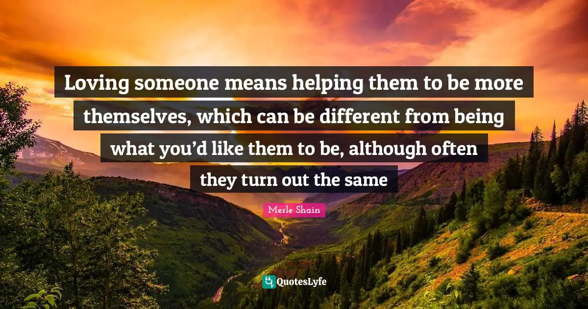 Merle Shain Quotes: "Loving someone means helping them to be more themselves, which can be different from being what you’d like them to be, although often they turn out the same"