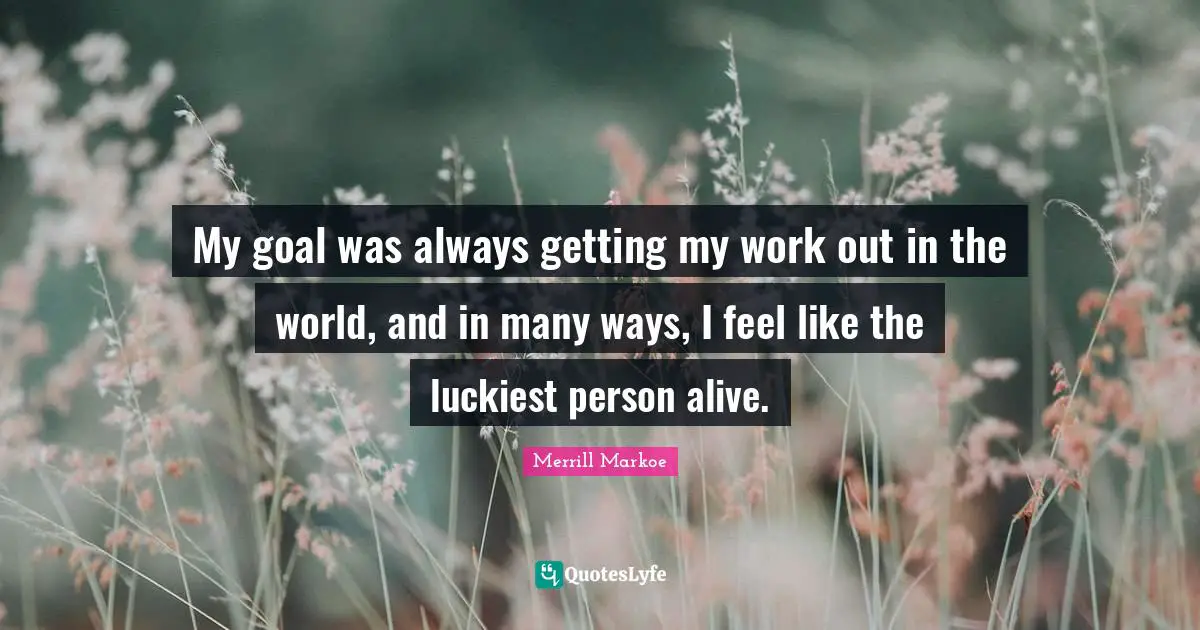 My goal was always getting my work out in the world, and in many ways, I feel like the luckiest person alive.