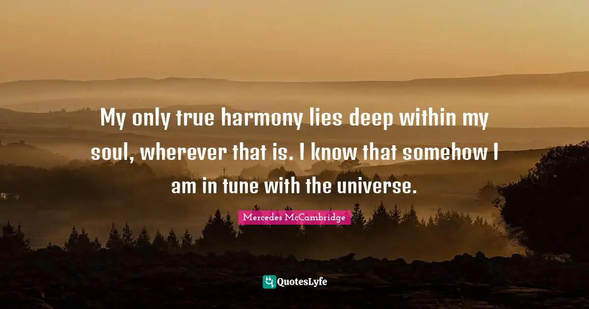 My only true harmony lies deep within my soul, wherever that is. I know that somehow I am in tune with the universe.