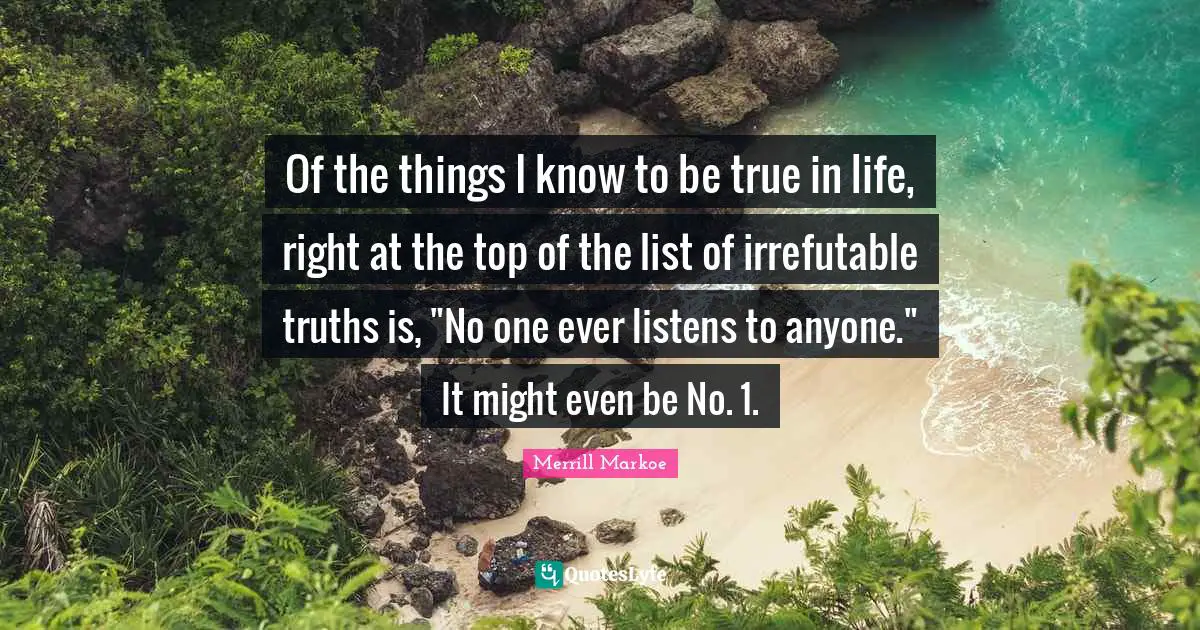 Of the things I know to be true in life, right at the top of the list of irrefutable truths is, "No one ever listens to anyone." It might even be No. 1.