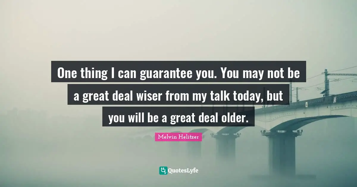 One thing I can guarantee you. You may not be a great deal wiser from my talk today, but you will be a great deal older.