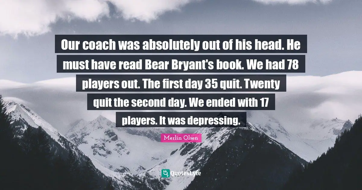 Our coach was absolutely out of his head. He must have read Bear Bryant's book. We had 78 players out. The first day 35 quit. Twenty quit the second day. We ended with 17 players. It was depressing.