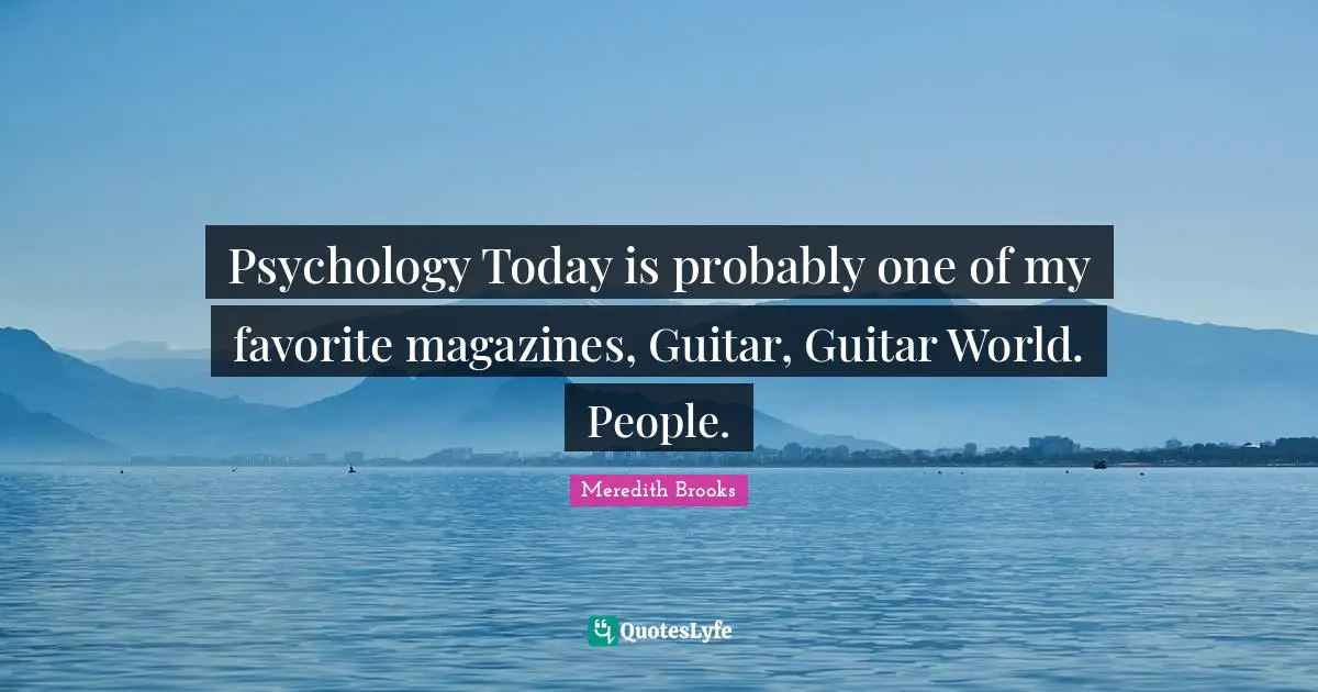 Psychology Today is probably one of my favorite magazines, Guitar, Guitar World. People.