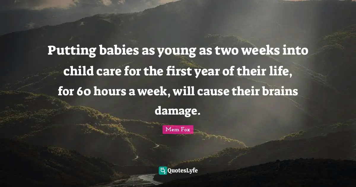 Putting babies as young as two weeks into child care for the first year of their life, for 60 hours a week, will cause their brains damage.