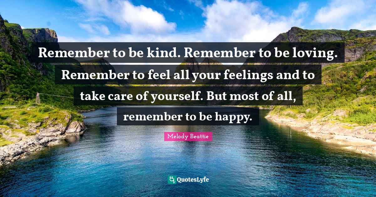 Remember to be kind. Remember to be loving. Remember to feel all your feelings and to take care of yourself. But most of all, remember to be happy.