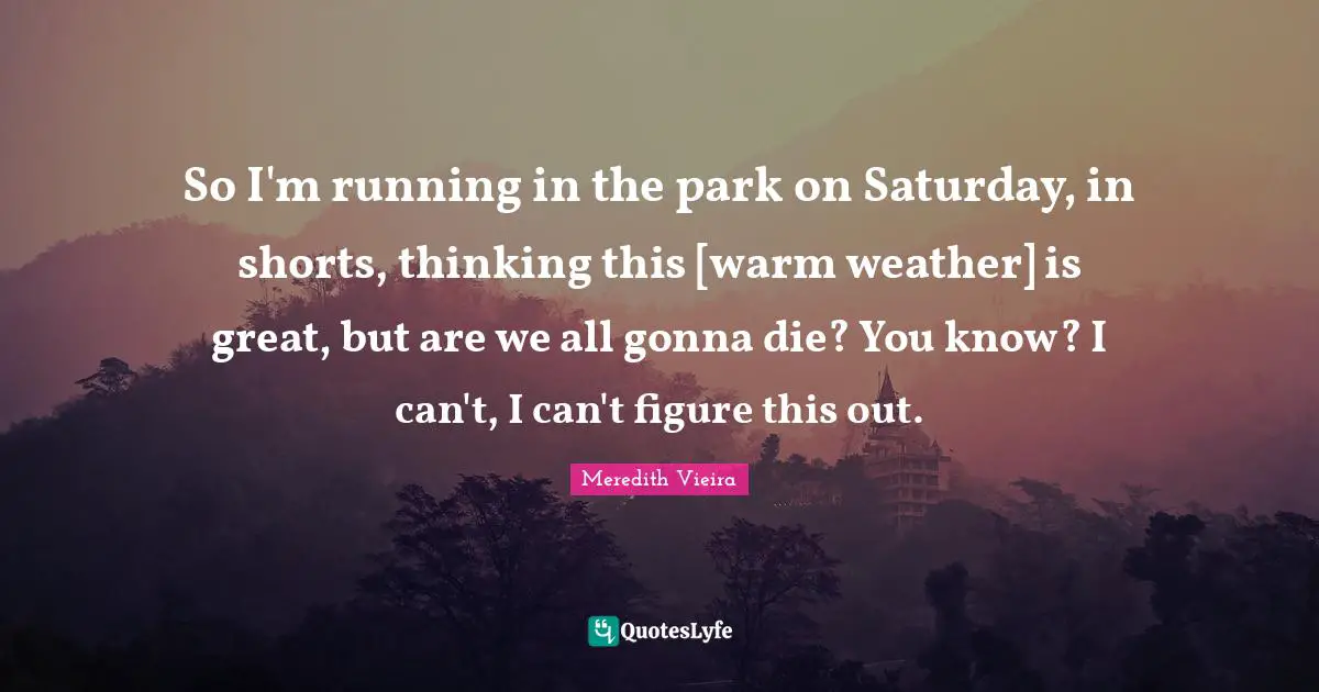 So I'm running in the park on Saturday, in shorts, thinking this [warm weather] is great, but are we all gonna die? You know? I can't, I can't figure this out.