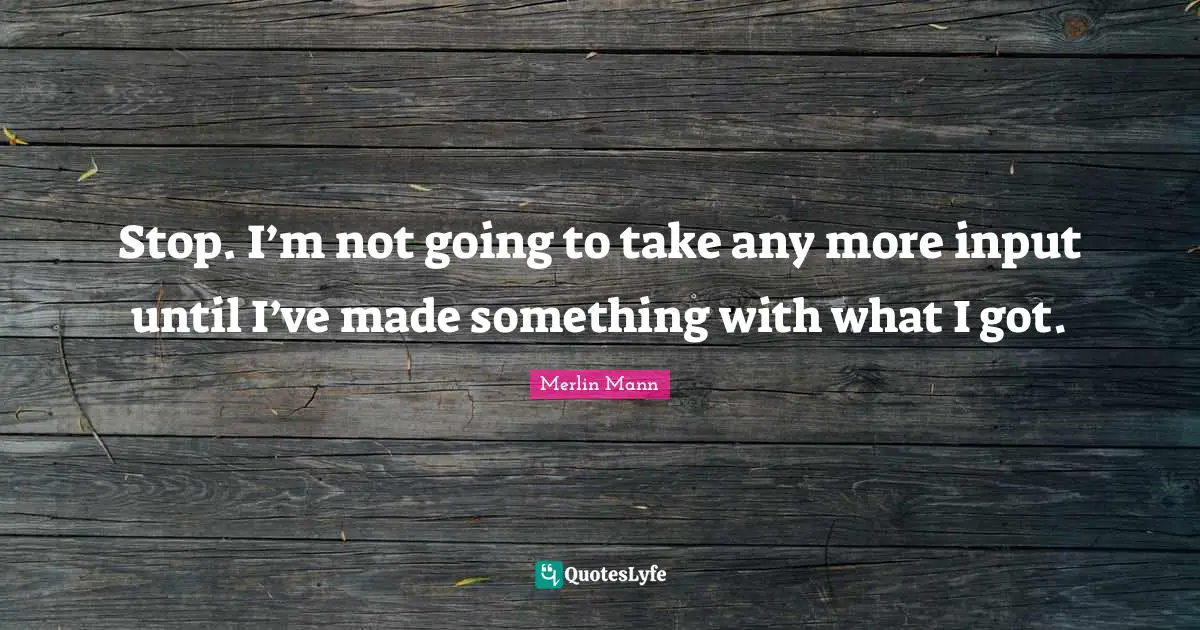 Merlin Mann Quotes: "Stop. I’m not going to take any more input until I’ve made something with what I got."