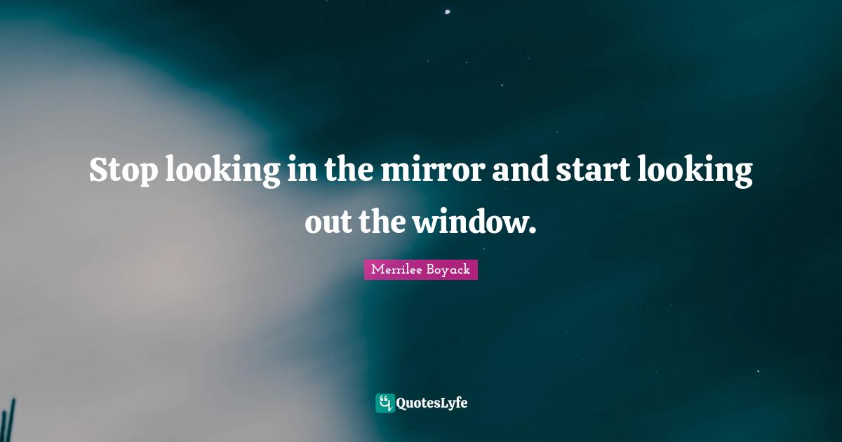 Stop looking in the mirror and start looking out the window.