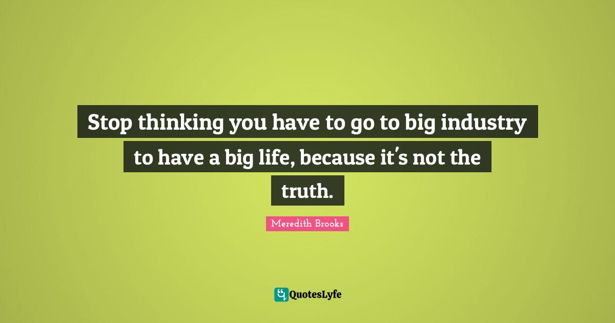 Stop thinking you have to go to big industry to have a big life, because it's not the truth.