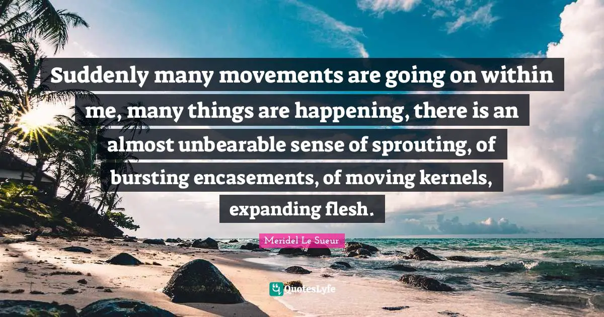 Suddenly many movements are going on within me, many things are happening, there is an almost unbearable sense of sprouting, of bursting encasements, of moving kernels, expanding flesh.