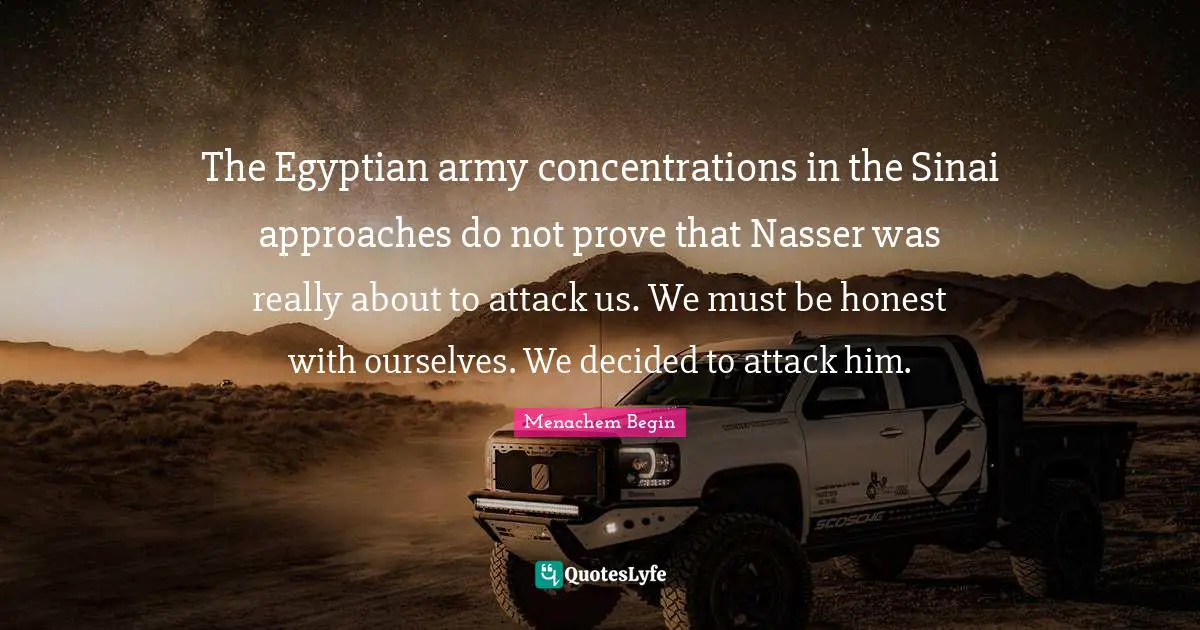 Decided Quotes: "The Egyptian army concentrations in the Sinai approaches do not prove that Nasser was really about to attack us. We must be honest with ourselves. We decided to attack him."