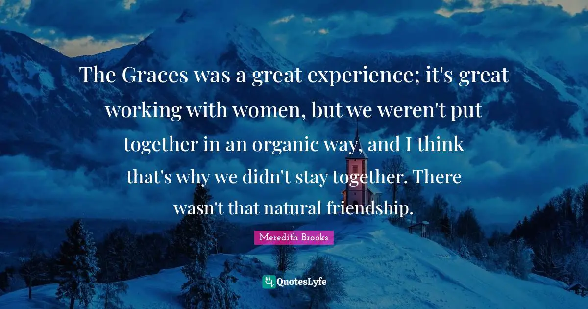 The Graces was a great experience; it's great working with women, but we weren't put together in an organic way, and I think that's why we didn't stay together. There wasn't that natural friendship.