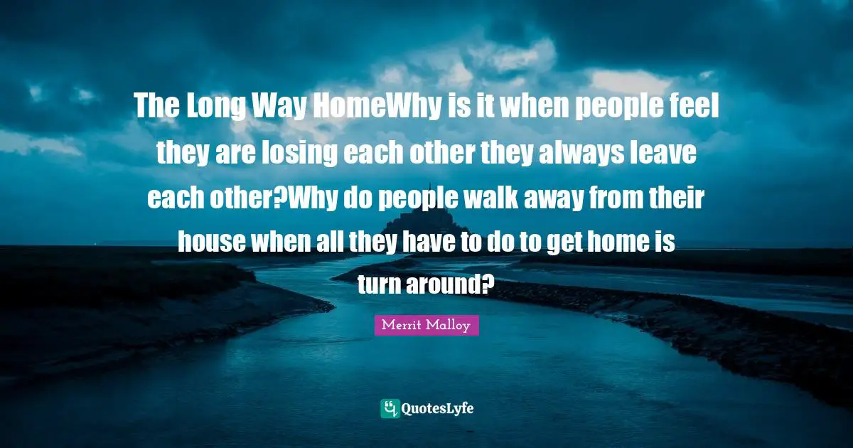 The Long Way HomeWhy is it when people feel they are losing each other they always leave each other?Why do people walk away from their house when all they have to do to get home is turn around?