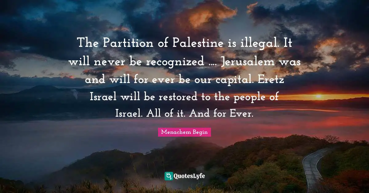 Israel Quotes: "The Partition of Palestine is illegal. It will never be recognized .... Jerusalem was and will for ever be our capital. Eretz Israel will be restored to the people of Israel. All of it. And for Ever."