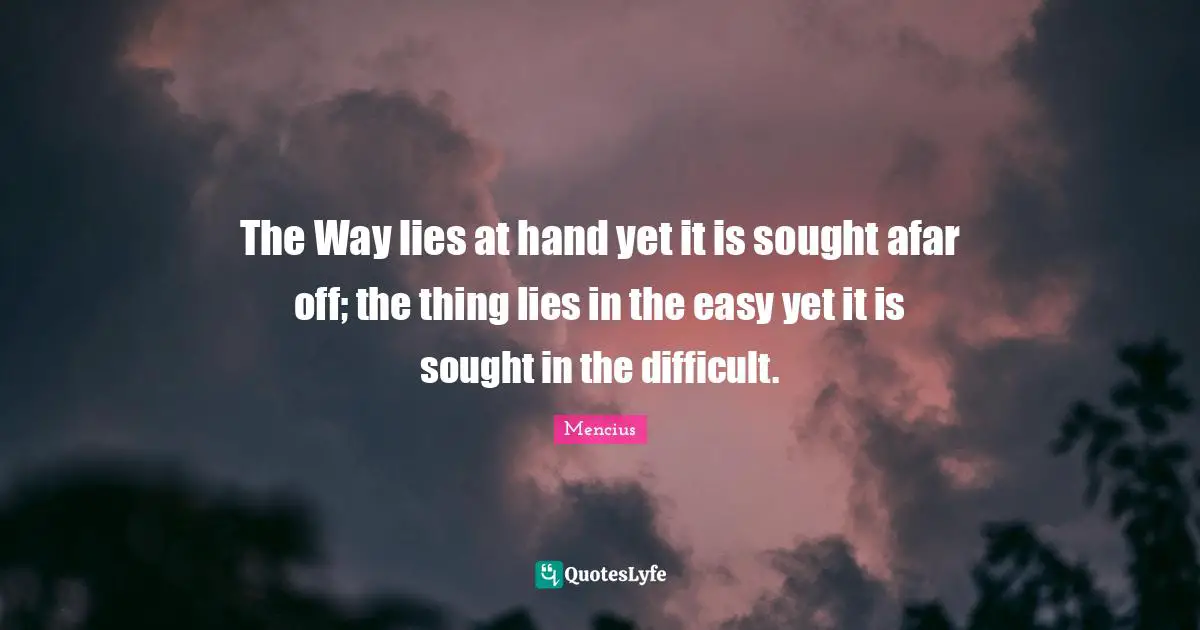 The Way lies at hand yet it is sought afar off; the thing lies in the easy yet it is sought in the difficult.