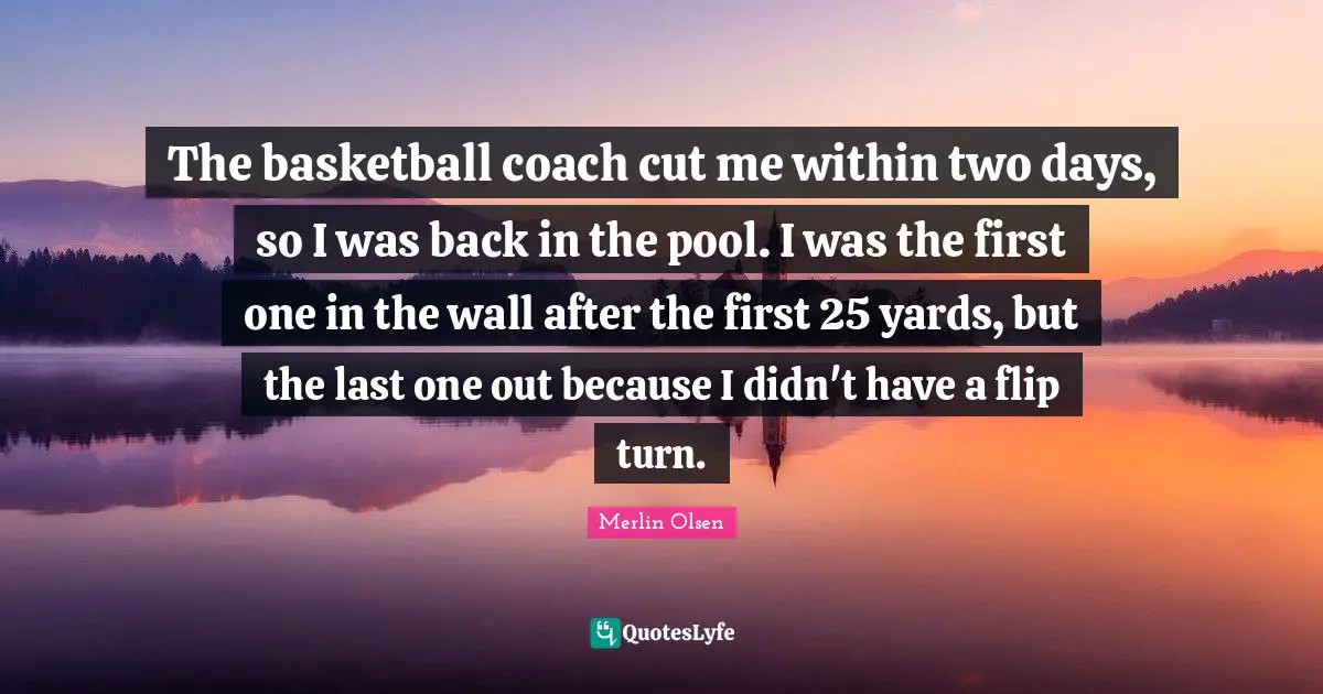 The basketball coach cut me within two days, so I was back in the pool. I was the first one in the wall after the first 25 yards, but the last one out because I didn't have a flip turn.