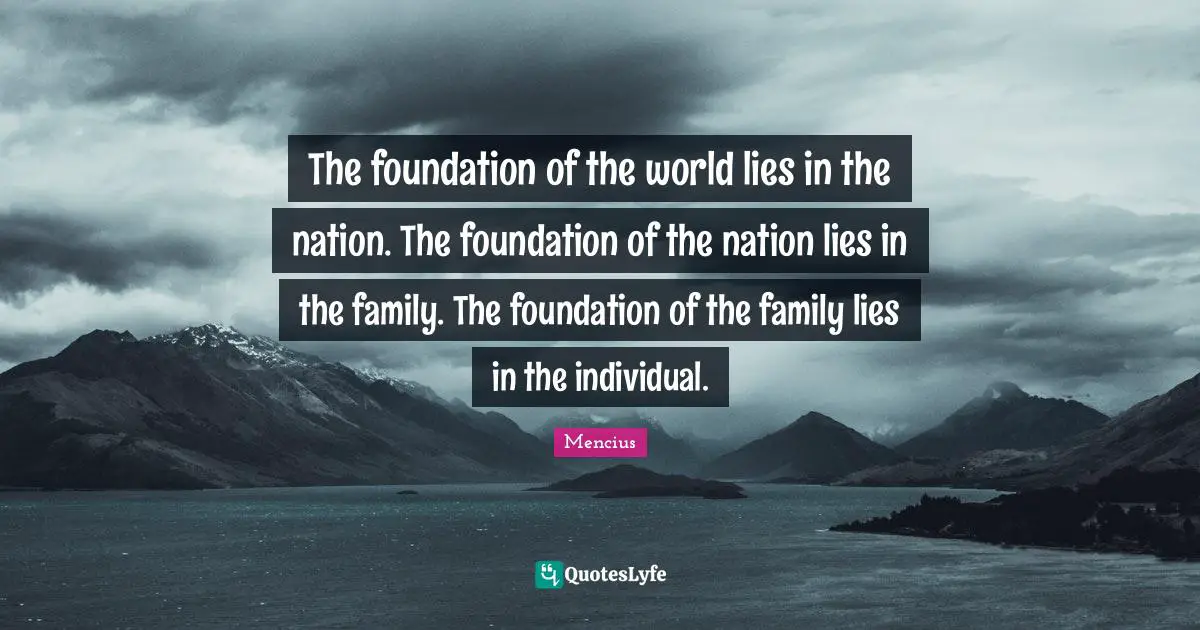 The foundation of the world lies in the nation. The foundation of the nation lies in the family. The foundation of the family lies in the individual.