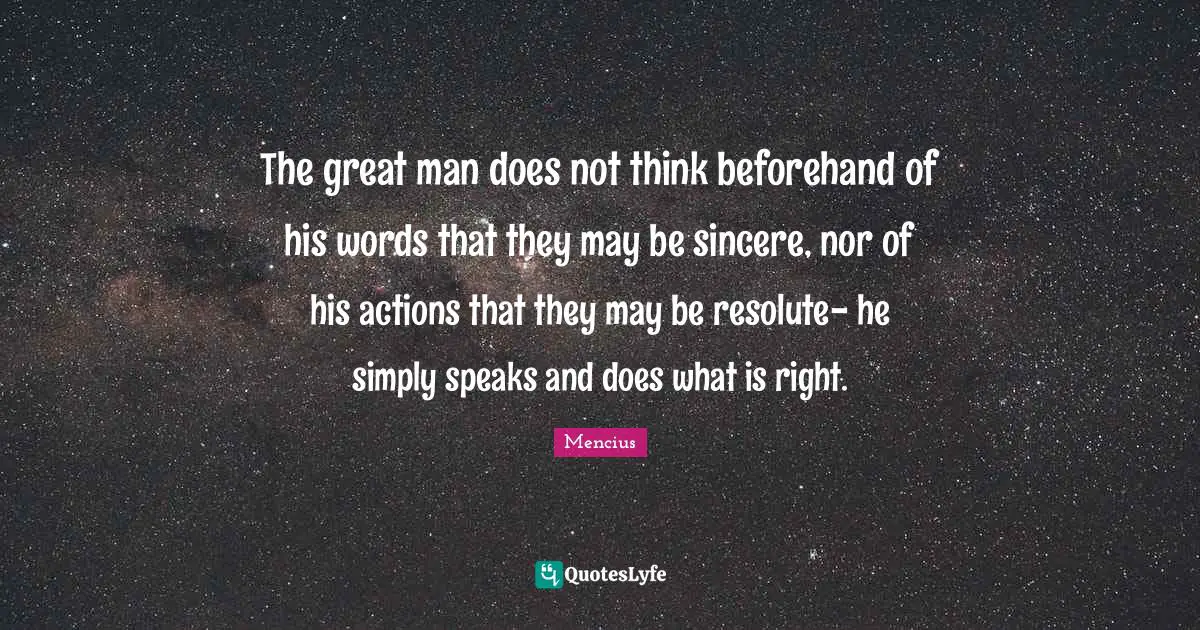 The great man does not think beforehand of his words that they may be sincere, nor of his actions that they may be resolute- he simply speaks and does what is right.