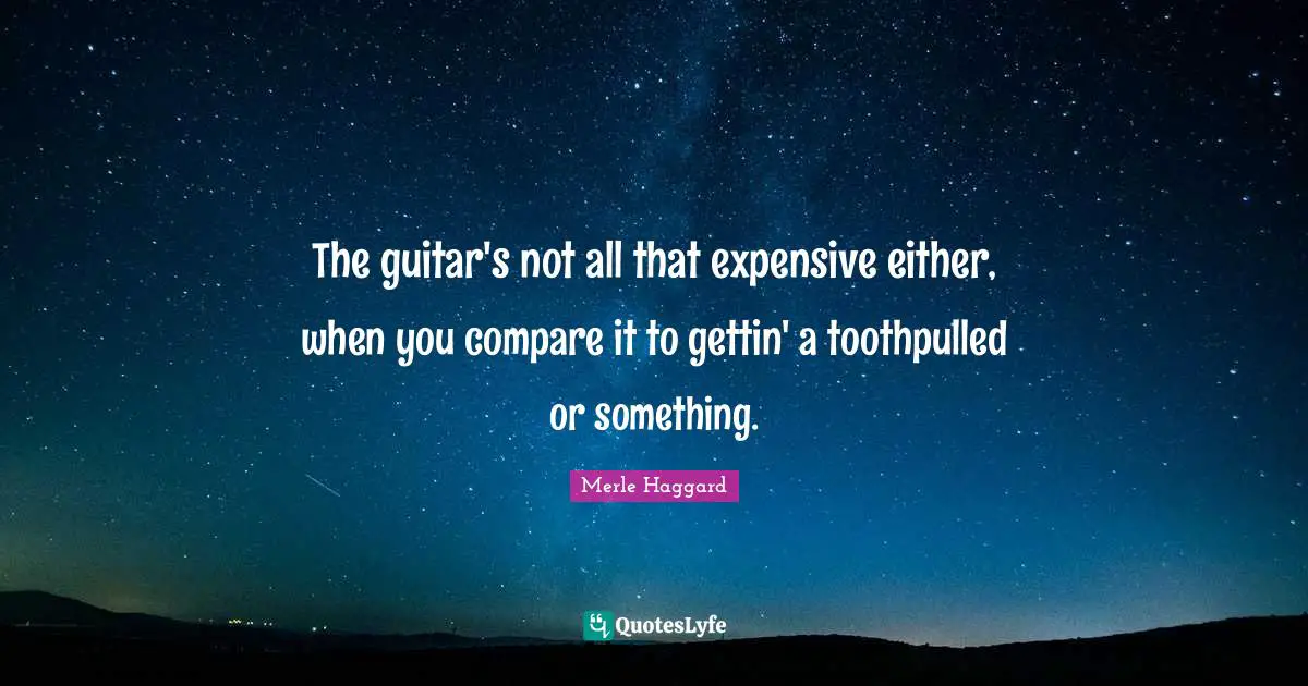 The guitar's not all that expensive either, when you compare it to gettin' a toothpulled or something.