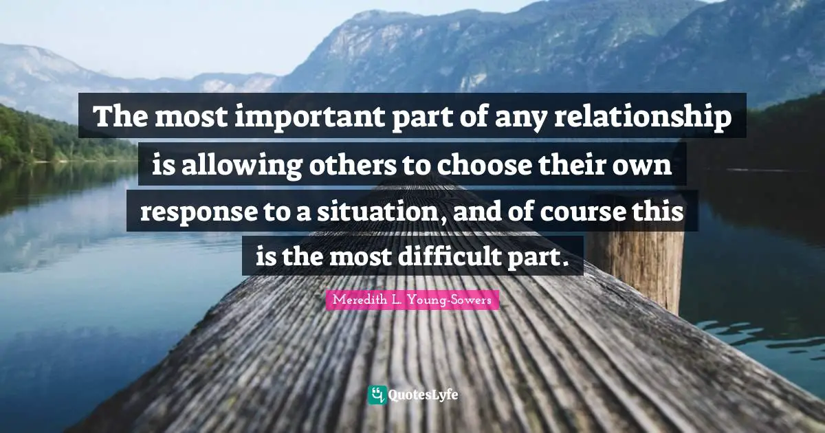 The most important part of any relationship is allowing others to choose their own response to a situation, and of course this is the most difficult part.