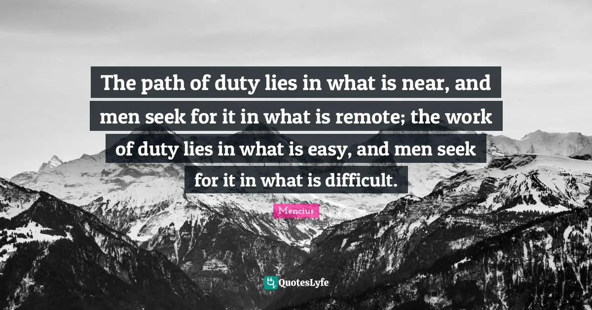 The path of duty lies in what is near, and men seek for it in what is remote; the work of duty lies in what is easy, and men seek for it in what is difficult.