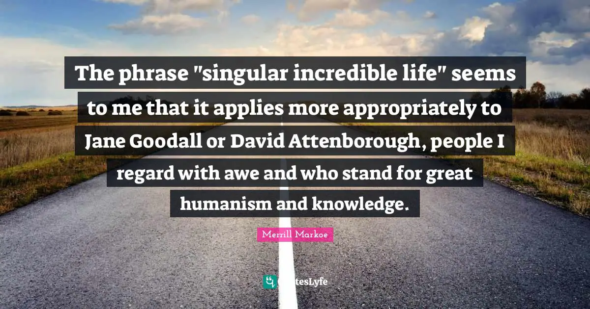 The phrase "singular incredible life" seems to me that it applies more appropriately to Jane Goodall or David Attenborough, people I regard with awe and who stand for great humanism and knowledge.