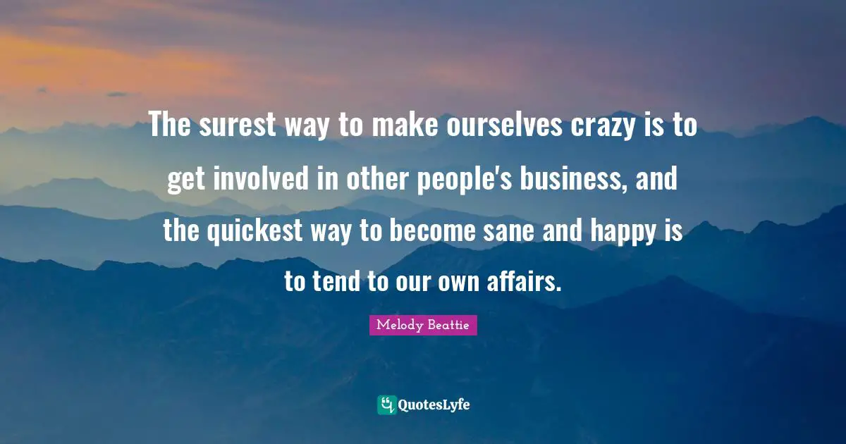 The surest way to make ourselves crazy is to get involved in other people's business, and the quickest way to become sane and happy is to tend to our own affairs.