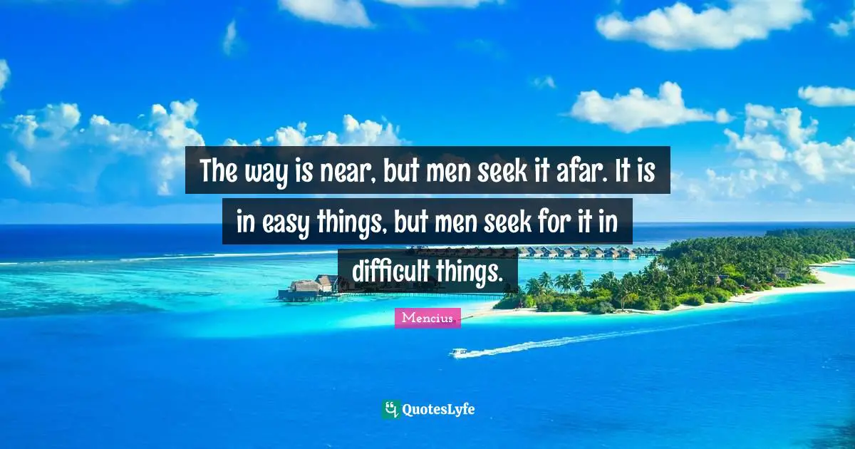 Easy Things Quotes: "The way is near, but men seek it afar. It is in easy things, but men seek for it in difficult things."