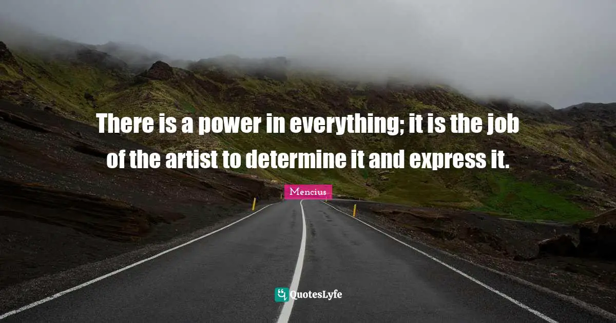 There is a power in everything; it is the job of the artist to determine it and express it.
