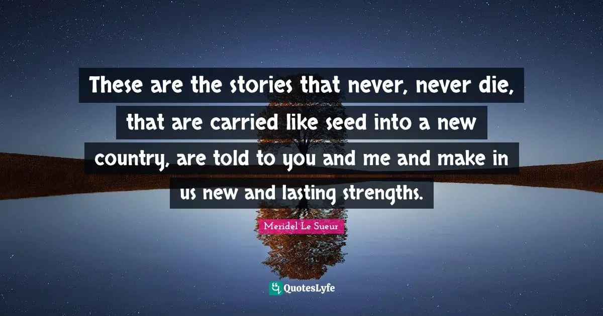 These are the stories that never, never die, that are carried like seed into a new country, are told to you and me and make in us new and lasting strengths.
