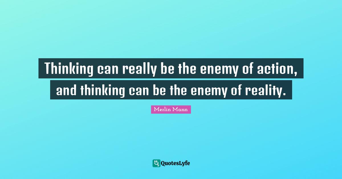 Thinking can really be the enemy of action, and thinking can be the enemy of reality.
