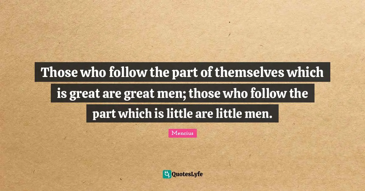 Those who follow the part of themselves which is great are great men; those who follow the part which is little are little men.