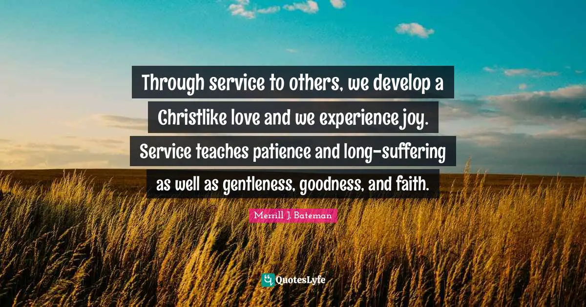Through service to others, we develop a Christlike love and we experience joy. Service teaches patience and long-suffering as well as gentleness, goodness, and faith.