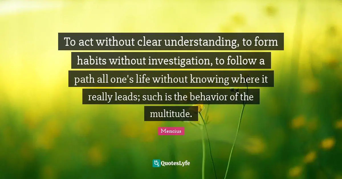 Clear Quotes: "To act without clear understanding, to form habits without investigation, to follow a path all one's life without knowing where it really leads; such is the behavior of the multitude."