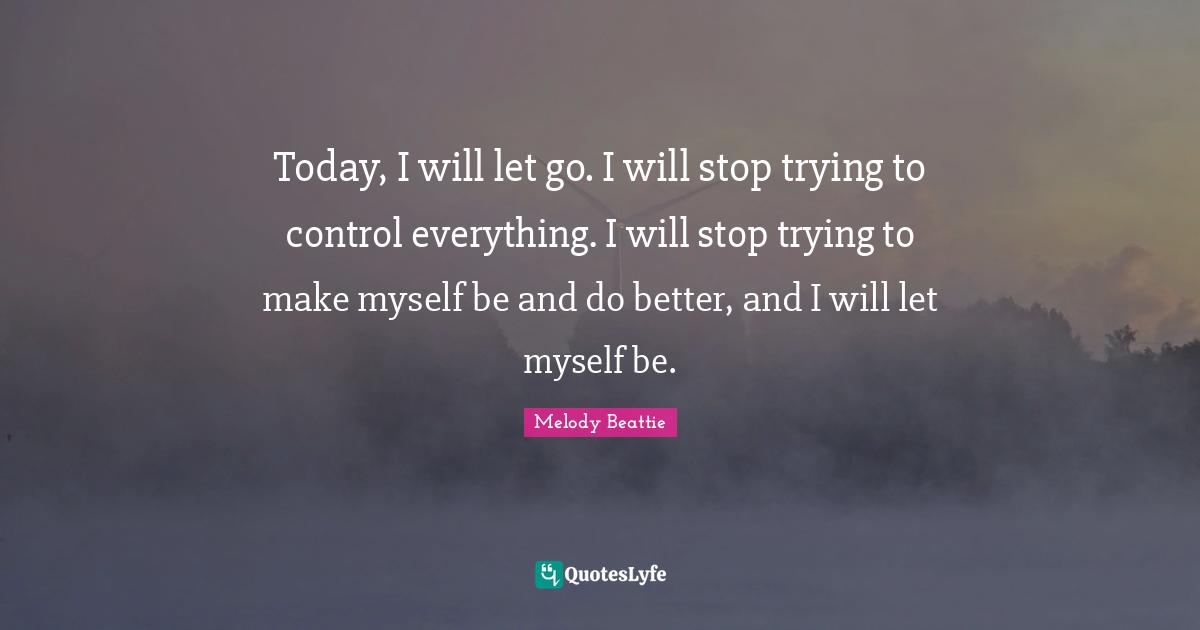 Today, I will let go. I will stop trying to control everything. I will stop trying to make myself be and do better, and I will let myself be.