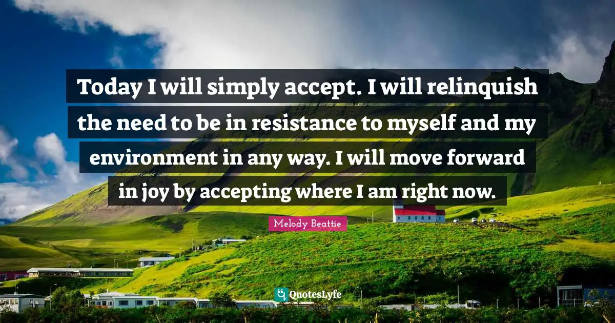 Moving Forward Quotes: "Today I will simply accept. I will relinquish the need to be in resistance to myself and my environment in any way. I will move forward in joy by accepting where I am right now."