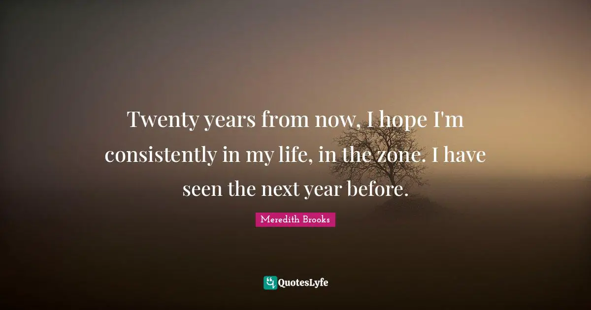 Twenty years from now, I hope I'm consistently in my life, in the zone. I have seen the next year before.