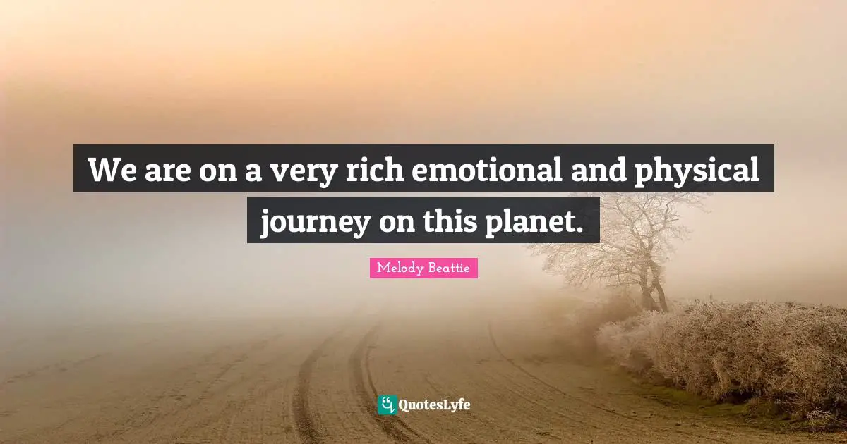 We are on a very rich emotional and physical journey on this planet.