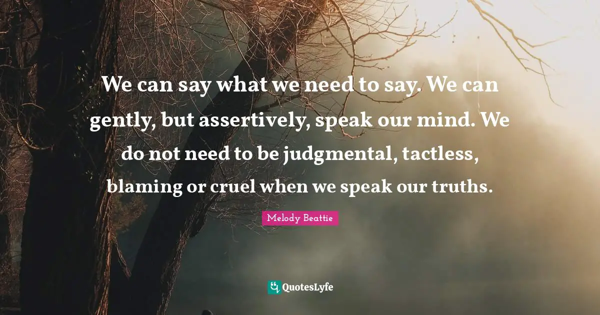 We can say what we need to say. We can gently, but assertively, speak our mind. We do not need to be judgmental, tactless, blaming or cruel when we speak our truths.