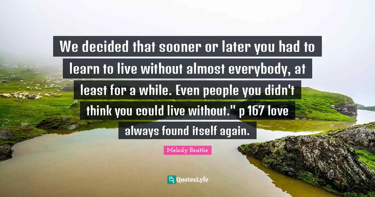 We decided that sooner or later you had to learn to live without almost everybody, at least for a while. Even people you didn't think you could live without." p 167 love always found itself again.